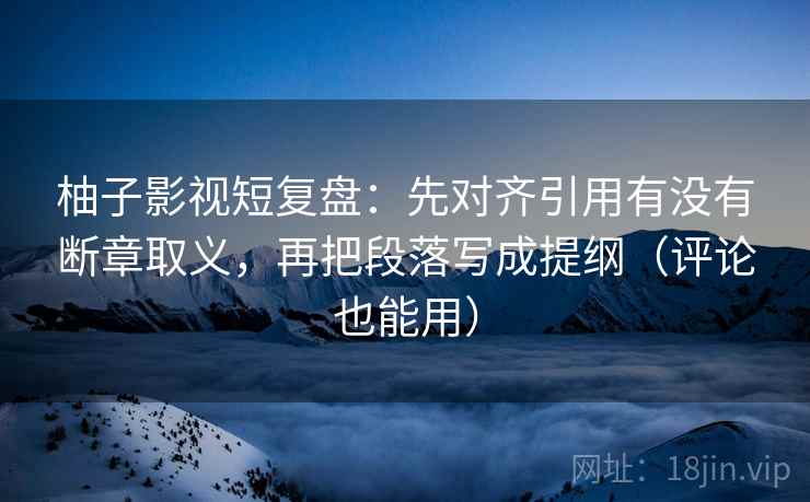 柚子影视短复盘：先对齐引用有没有断章取义，再把段落写成提纲（评论也能用）