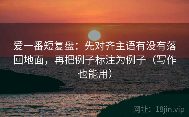 爱一番短复盘：先对齐主语有没有落回地面，再把例子标注为例子（写作也能用）