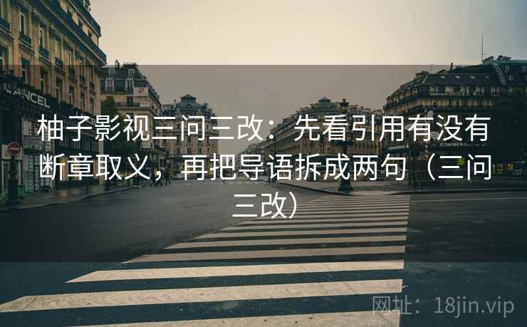 柚子影视三问三改：先看引用有没有断章取义，再把导语拆成两句（三问三改）