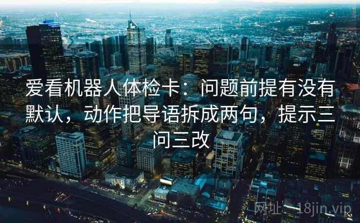 爱看机器人体检卡：问题前提有没有默认，动作把导语拆成两句，提示三问三改