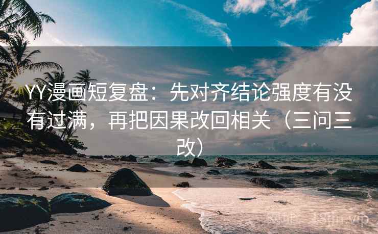 YY漫画短复盘：先对齐结论强度有没有过满，再把因果改回相关（三问三改）