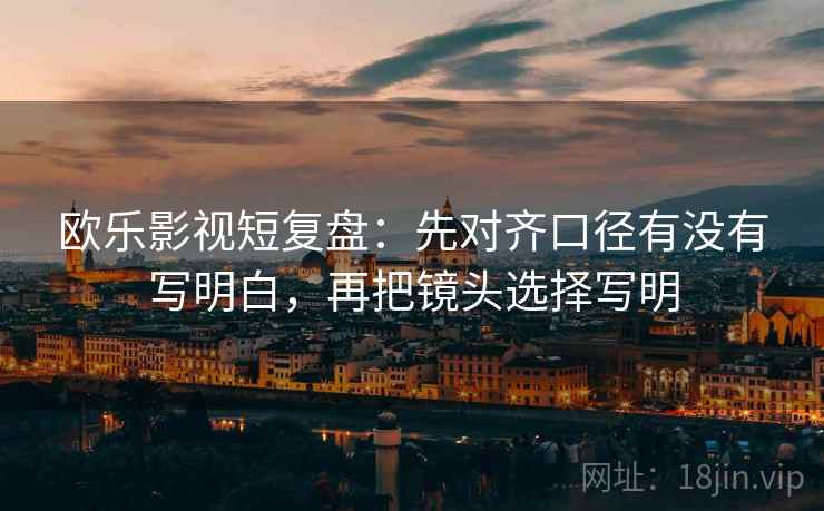 欧乐影视短复盘：先对齐口径有没有写明白，再把镜头选择写明
