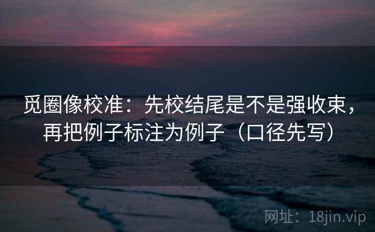 觅圈像校准：先校结尾是不是强收束，再把例子标注为例子（口径先写）