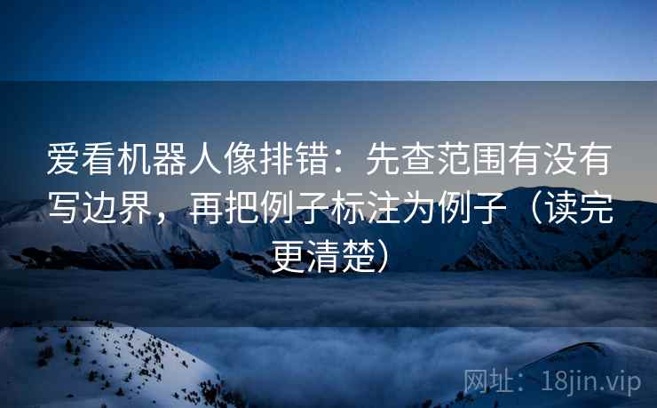 爱看机器人像排错：先查范围有没有写边界，再把例子标注为例子（读完更清楚）