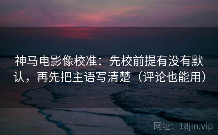 神马电影像校准：先校前提有没有默认，再先把主语写清楚（评论也能用）