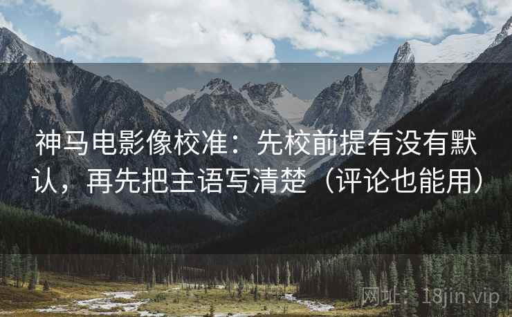 神马电影像校准：先校前提有没有默认，再先把主语写清楚（评论也能用）