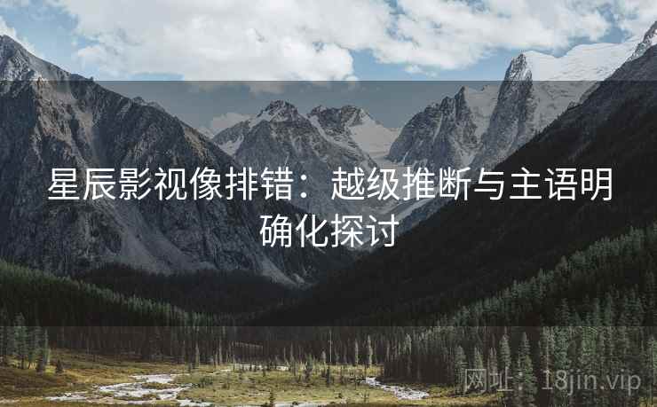 星辰影视像排错:越级推断与主语明确化探讨 星辰影视像排错:越级推断与主语明确化探讨