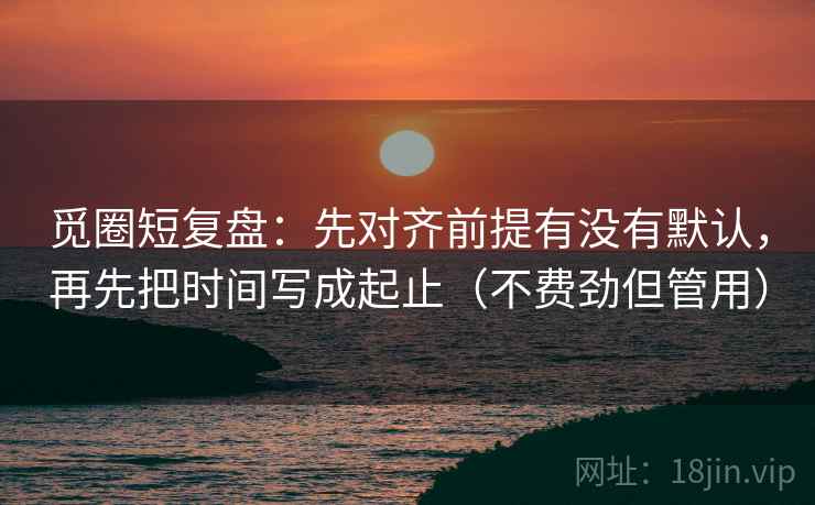觅圈短复盘：先对齐前提有没有默认，再先把时间写成起止（不费劲但管用）