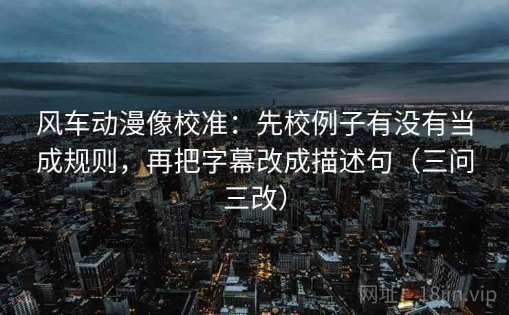 风车动漫像校准：先校例子有没有当成规则，再把字幕改成描述句（三问三改）