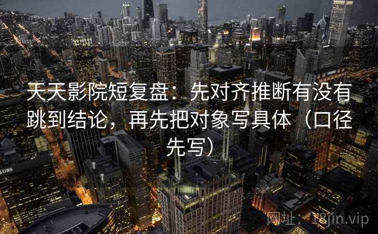 天天影院短复盘：先对齐推断有没有跳到结论，再先把对象写具体（口径先写）