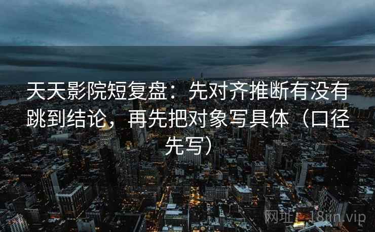 天天影院短复盘：先对齐推断有没有跳到结论，再先把对象写具体（口径先写）