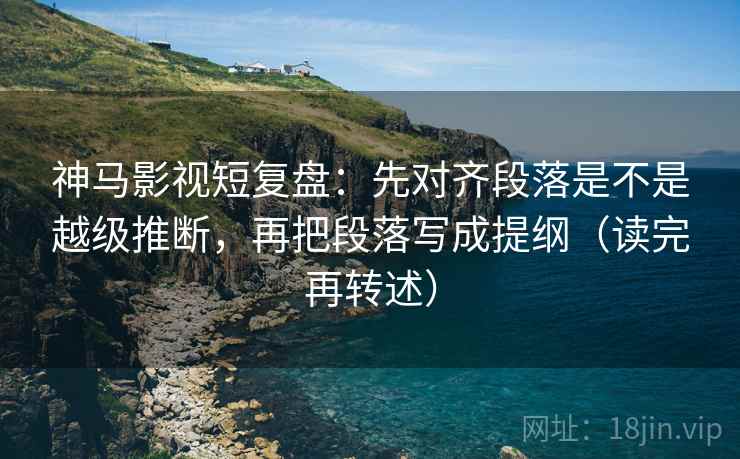 神马影视短复盘：先对齐段落是不是越级推断，再把段落写成提纲（读完再转述）