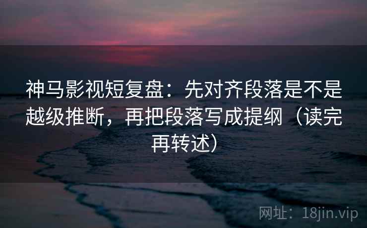 神马影视短复盘：先对齐段落是不是越级推断，再把段落写成提纲（读完再转述）