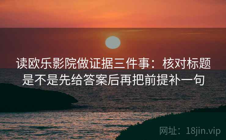 读欧乐影院做证据三件事：核对标题是不是先给答案后再把前提补一句
