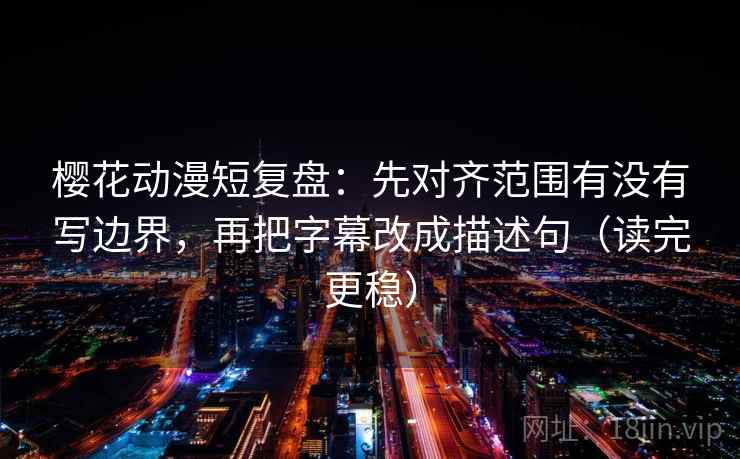 樱花动漫短复盘：先对齐范围有没有写边界，再把字幕改成描述句（读完更稳）