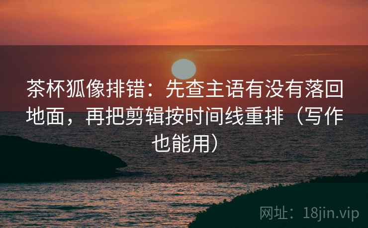 茶杯狐像排错:先查主语有没有落回地面,再把剪辑按时间线重排(写作也能用) 茶杯狐像排错:先查主语有没有落回地面,再把剪辑按时间线重排(写作也能用)