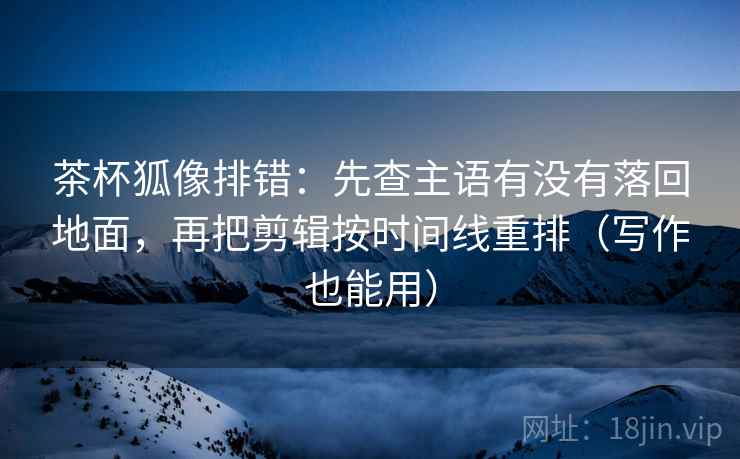 茶杯狐像排错：先查主语有没有落回地面，再把剪辑按时间线重排（写作也能用）