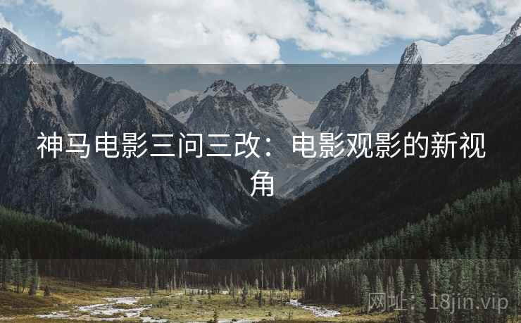 神马电影三问三改:电影观影的新视角 神马电影三问三改:电影观影的新视角