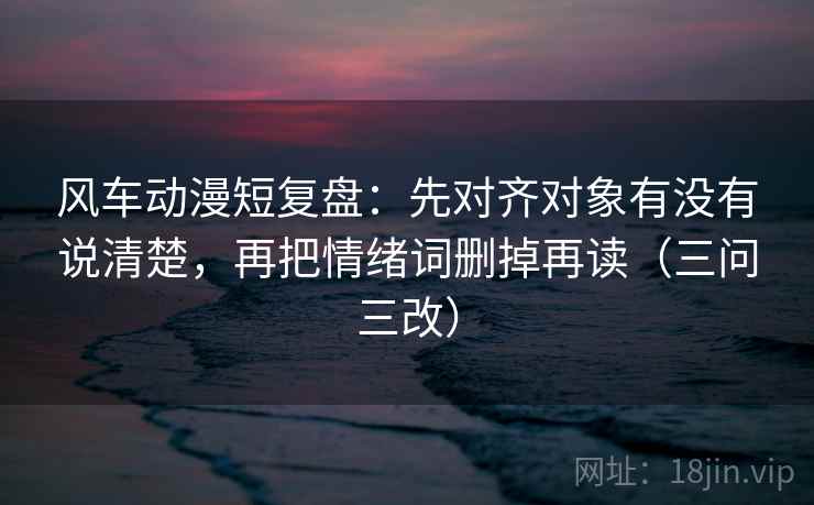风车动漫短复盘：先对齐对象有没有说清楚，再把情绪词删掉再读（三问三改）