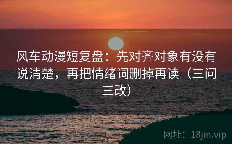 风车动漫短复盘：先对齐对象有没有说清楚，再把情绪词删掉再读（三问三改）