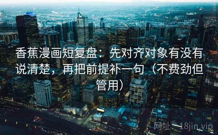 香蕉漫画短复盘：先对齐对象有没有说清楚，再把前提补一句（不费劲但管用）
