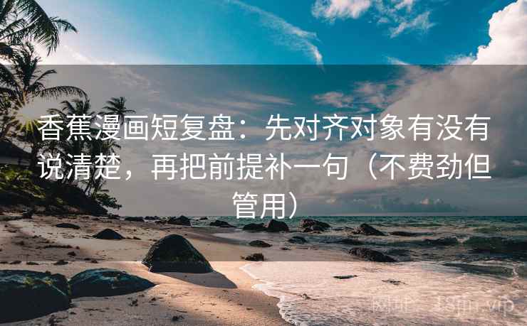 香蕉漫画短复盘：先对齐对象有没有说清楚，再把前提补一句（不费劲但管用）