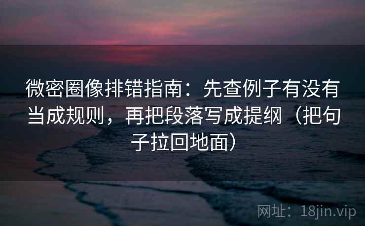 微密圈像排错指南：先查例子有没有当成规则，再把段落写成提纲（把句子拉回地面）