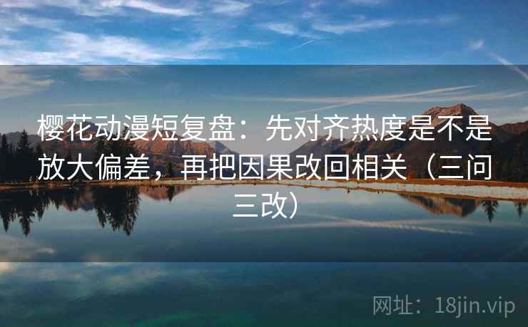 樱花动漫短复盘：先对齐热度是不是放大偏差，再把因果改回相关（三问三改）
