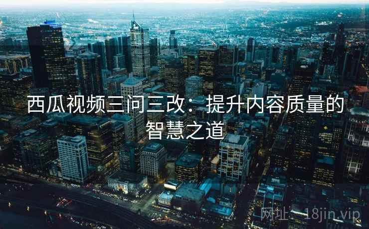 西瓜视频三问三改：提升内容质量的智慧之道