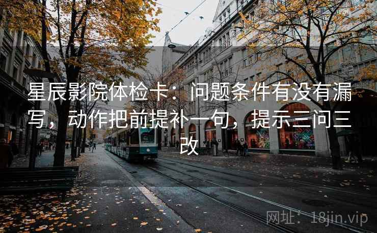 星辰影院体检卡：问题条件有没有漏写，动作把前提补一句，提示三问三改