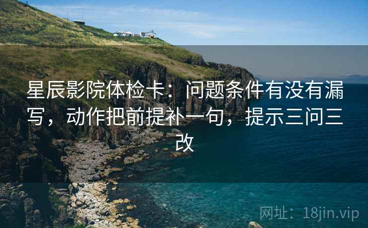 星辰影院体检卡：问题条件有没有漏写，动作把前提补一句，提示三问三改