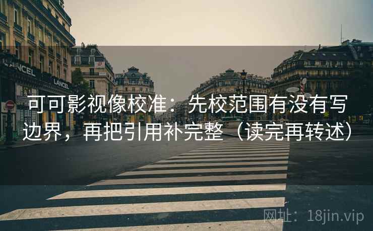 可可影视像校准：先校范围有没有写边界，再把引用补完整（读完再转述）