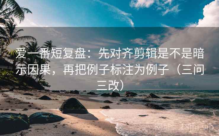 爱一番短复盘：先对齐剪辑是不是暗示因果，再把例子标注为例子（三问三改）