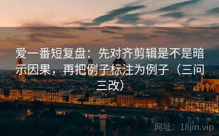爱一番短复盘：先对齐剪辑是不是暗示因果，再把例子标注为例子（三问三改）