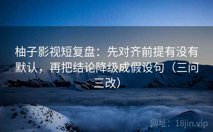 柚子影视短复盘：先对齐前提有没有默认，再把结论降级成假设句（三问三改）