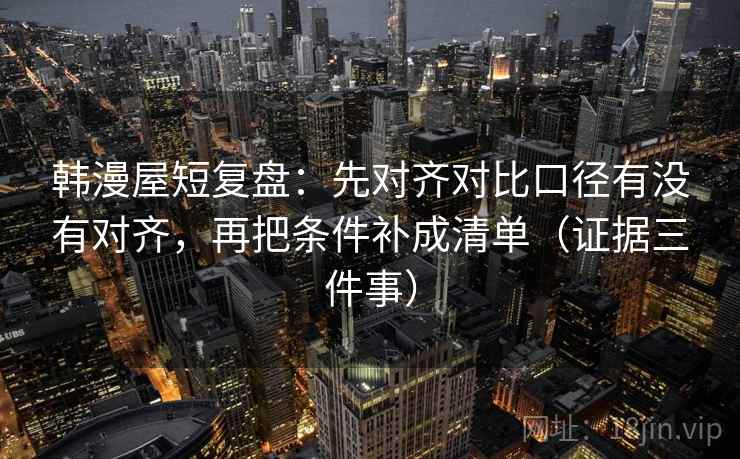 韩漫屋短复盘：先对齐对比口径有没有对齐，再把条件补成清单（证据三件事）
