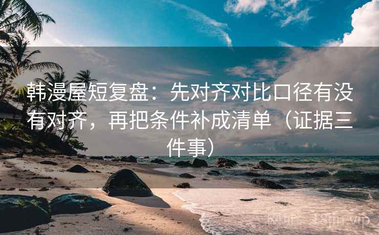 韩漫屋短复盘：先对齐对比口径有没有对齐，再把条件补成清单（证据三件事）