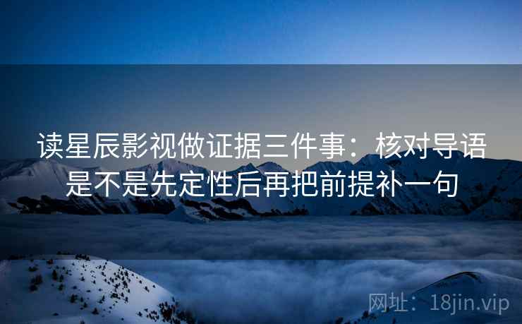 读星辰影视做证据三件事：核对导语是不是先定性后再把前提补一句