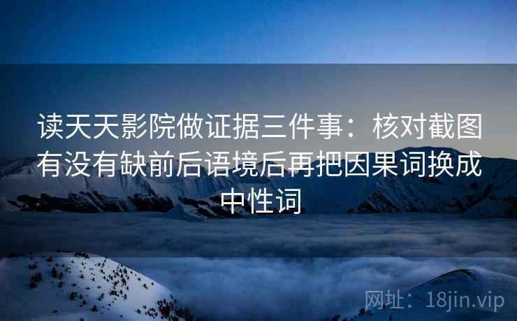 读天天影院做证据三件事：核对截图有没有缺前后语境后再把因果词换成中性词