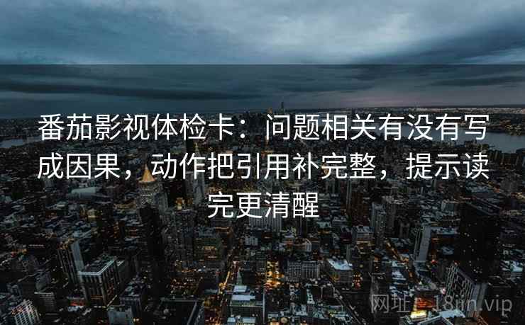 番茄影视体检卡：问题相关有没有写成因果，动作把引用补完整，提示读完更清醒
