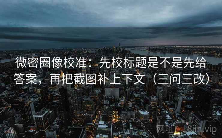 微密圈像校准：先校标题是不是先给答案，再把截图补上下文（三问三改）