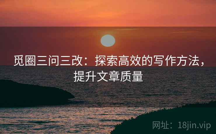 觅圈三问三改：探索高效的写作方法，提升文章质量
