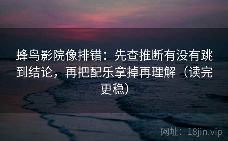 蜂鸟影院像排错：先查推断有没有跳到结论，再把配乐拿掉再理解（读完更稳）