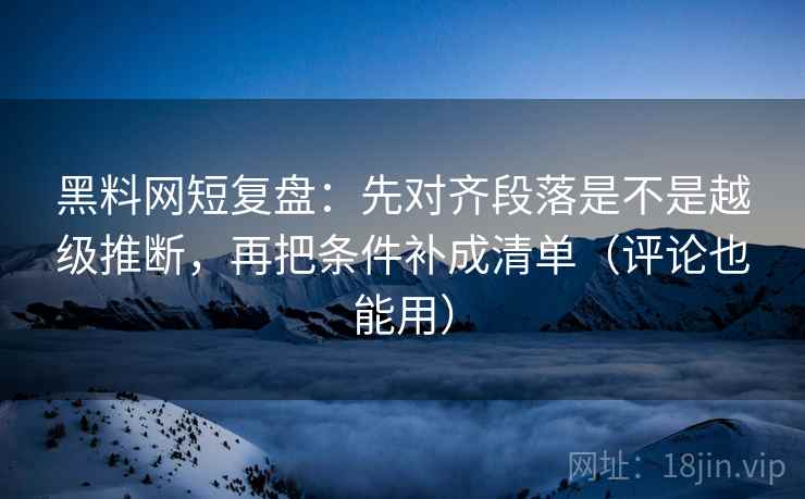 黑料网短复盘：先对齐段落是不是越级推断，再把条件补成清单（评论也能用）