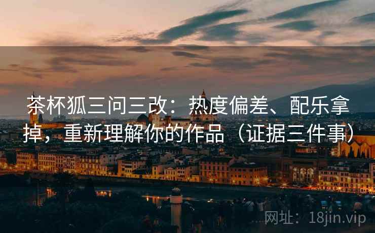 茶杯狐三问三改：热度偏差、配乐拿掉，重新理解你的作品（证据三件事）