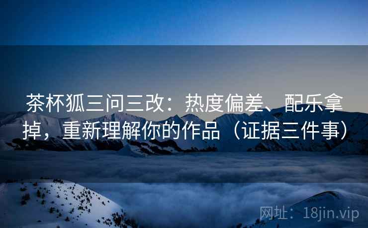 茶杯狐三问三改：热度偏差、配乐拿掉，重新理解你的作品（证据三件事）
