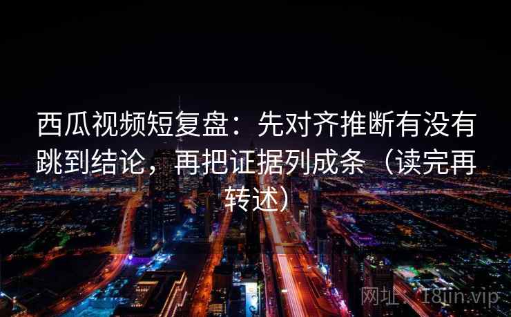 西瓜视频短复盘：先对齐推断有没有跳到结论，再把证据列成条（读完再转述）