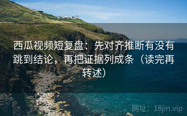 西瓜视频短复盘：先对齐推断有没有跳到结论，再把证据列成条（读完再转述）