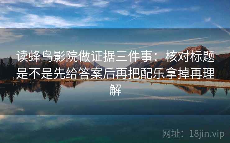 读蜂鸟影院做证据三件事：核对标题是不是先给答案后再把配乐拿掉再理解