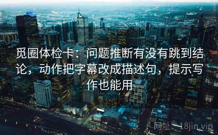 觅圈体检卡：问题推断有没有跳到结论，动作把字幕改成描述句，提示写作也能用